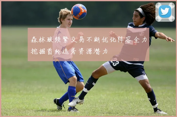 森林狼频繁交易不断优化阵容全力挖掘首轮选秀资源潜力