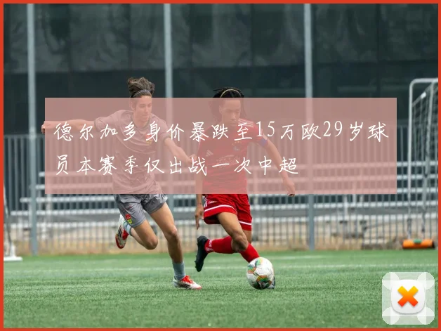 德尔加多身价暴跌至15万欧29岁球员本赛季仅出战一次中超