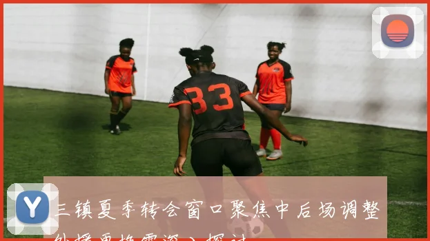 三镇夏季转会窗口聚焦中后场调整外援更换需深入探讨