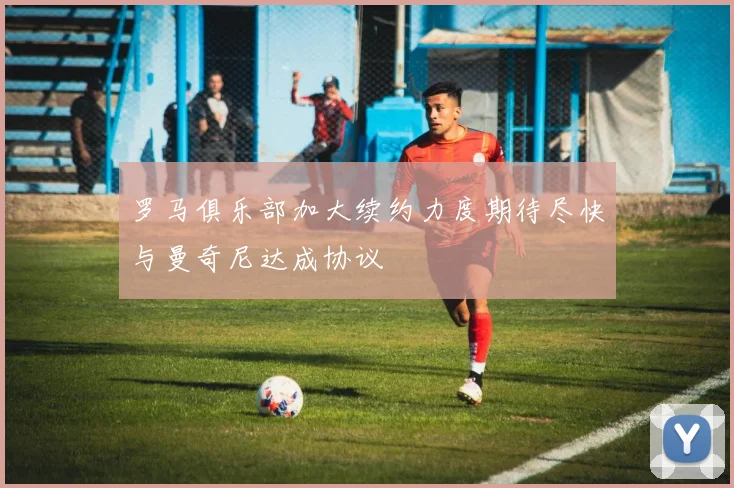 罗马俱乐部加大续约力度期待尽快与曼奇尼达成协议