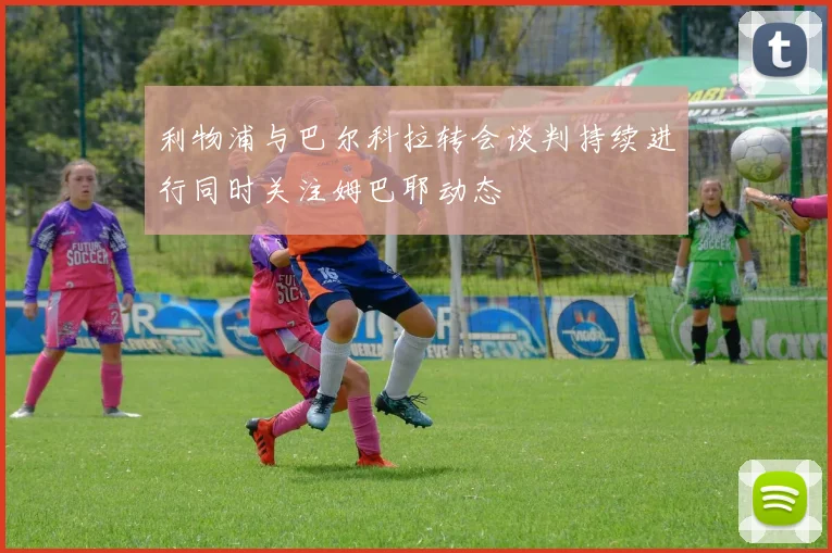 利物浦与巴尔科拉转会谈判持续进行同时关注姆巴耶动态