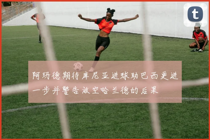 阿玛德期待库尼亚进球助巴西更进一步并警告放空哈兰德的后果